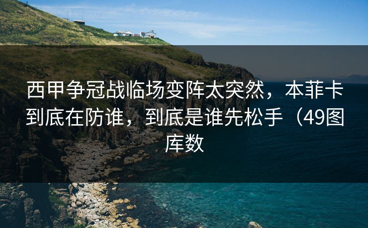西甲争冠战临场变阵太突然，本菲卡到底在防谁，到底是谁先松手（49图库数
