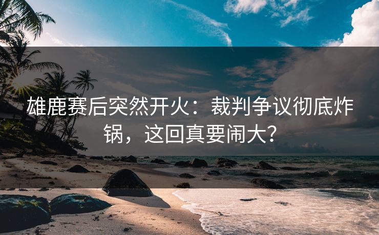 雄鹿赛后突然开火：裁判争议彻底炸锅，这回真要闹大？