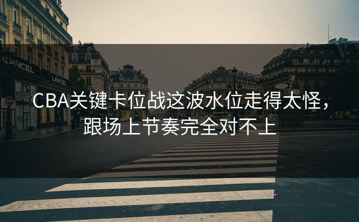 CBA关键卡位战这波水位走得太怪，跟场上节奏完全对不上