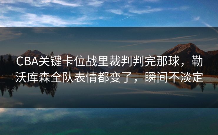 CBA关键卡位战里裁判判完那球，勒沃库森全队表情都变了，瞬间不淡定