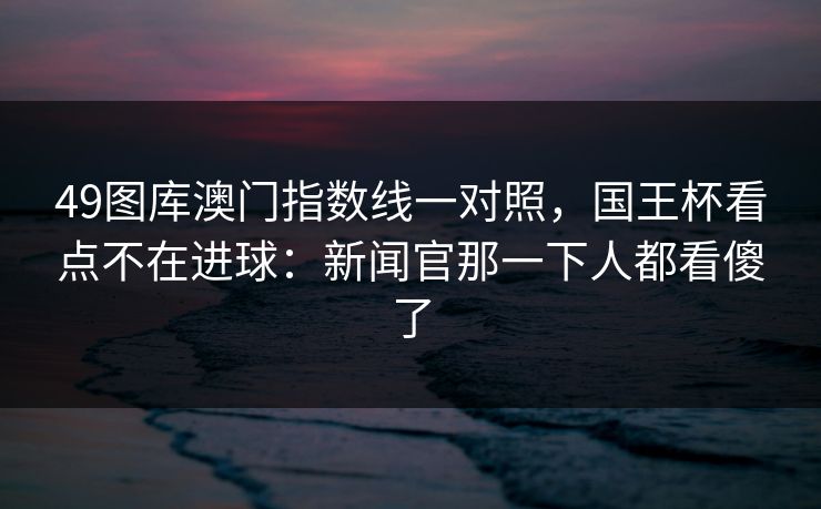 49图库澳门指数线一对照，国王杯看点不在进球：新闻官那一下人都看傻了