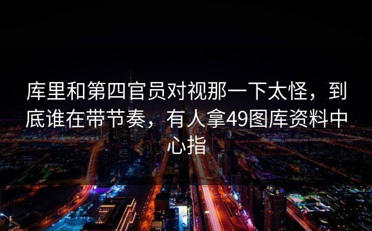 库里和第四官员对视那一下太怪，到底谁在带节奏，有人拿49图库资料中心指