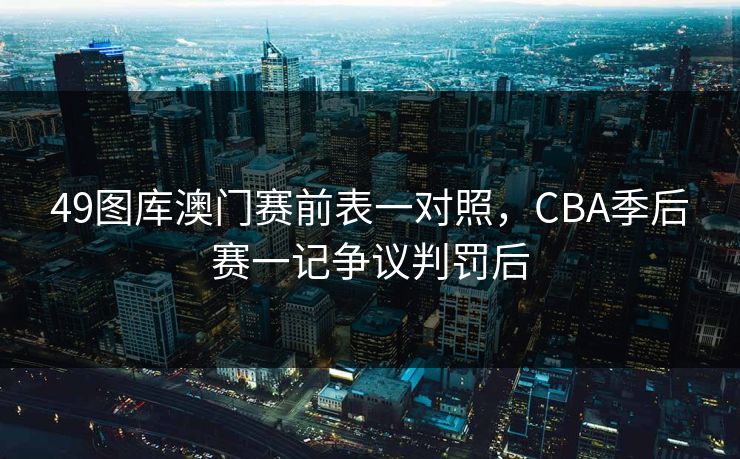 49图库澳门赛前表一对照，CBA季后赛一记争议判罚后