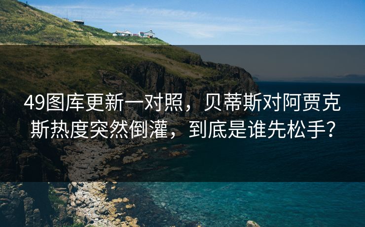 49图库更新一对照，贝蒂斯对阿贾克斯热度突然倒灌，到底是谁先松手？