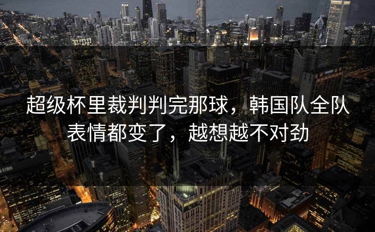 超级杯里裁判判完那球，韩国队全队表情都变了，越想越不对劲