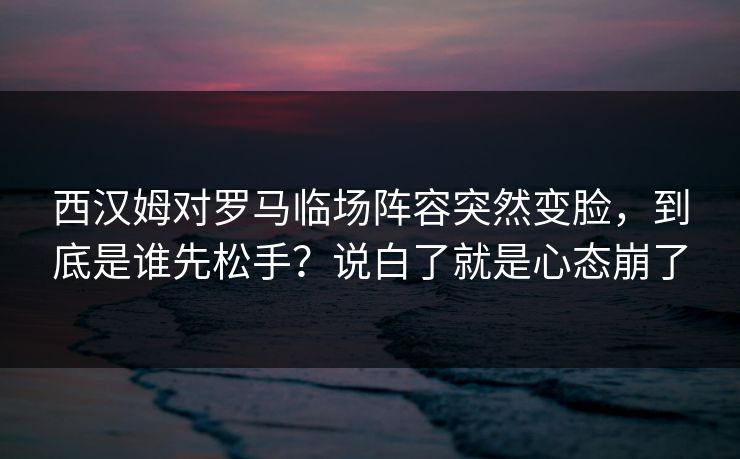 西汉姆对罗马临场阵容突然变脸，到底是谁先松手？说白了就是心态崩了