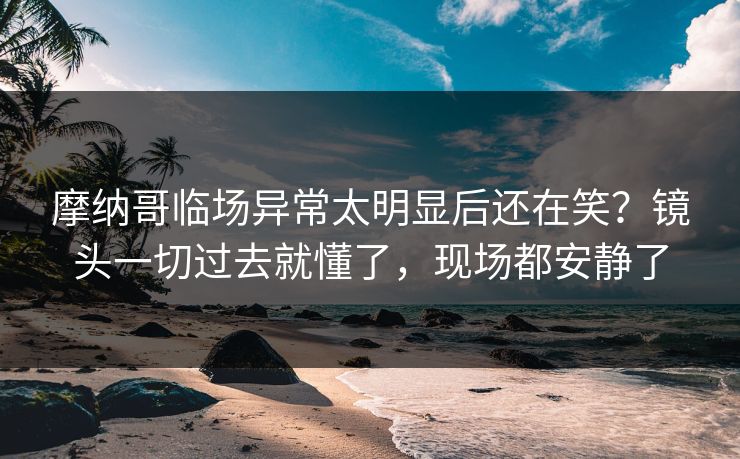 摩纳哥临场异常太明显后还在笑？镜头一切过去就懂了，现场都安静了