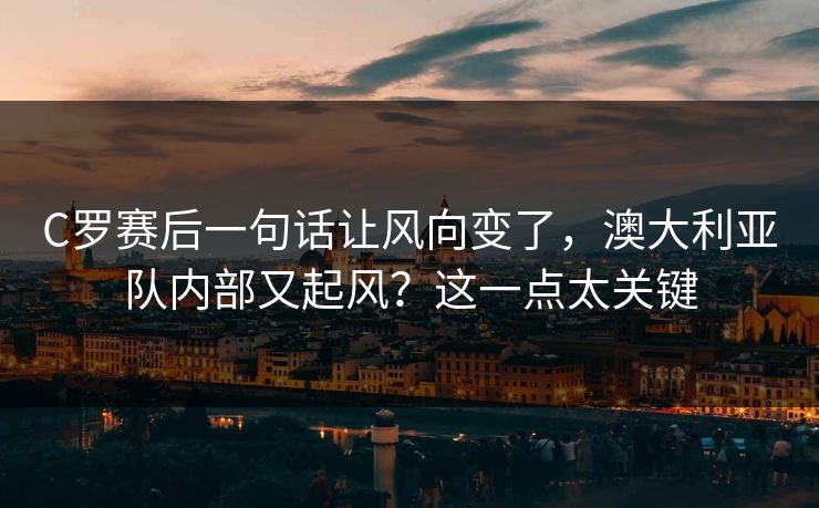 C罗赛后一句话让风向变了，澳大利亚队内部又起风？这一点太关键