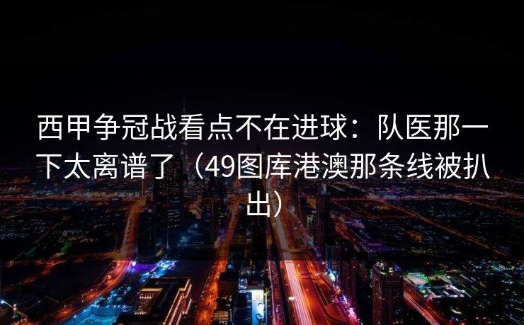 西甲争冠战看点不在进球：队医那一下太离谱了（49图库港澳那条线被扒出）