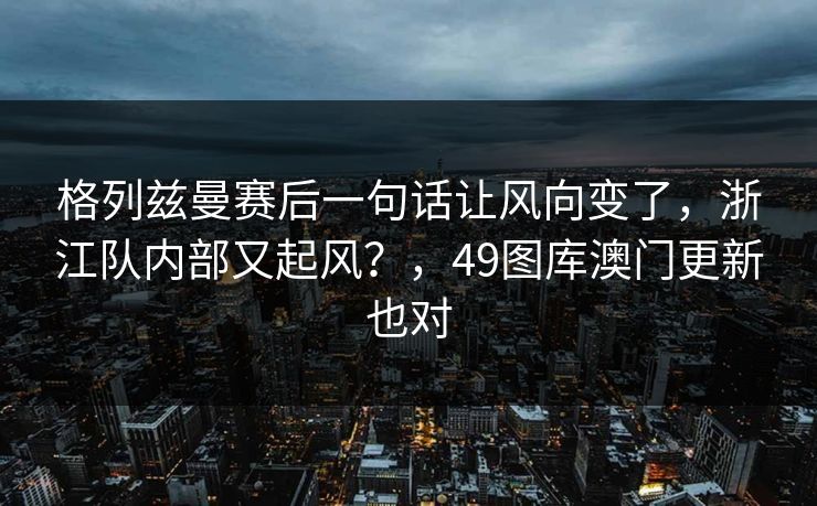 格列兹曼赛后一句话让风向变了，浙江队内部又起风？，49图库澳门更新也对